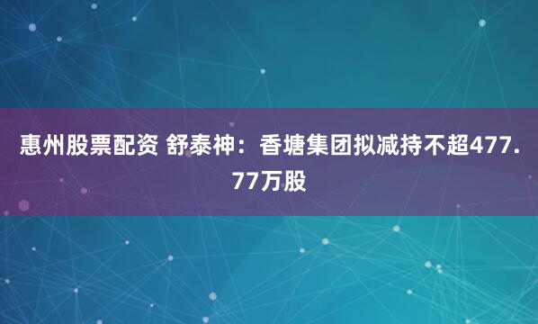 惠州股票配资 舒泰神：香塘集团拟减持不超477.77万股