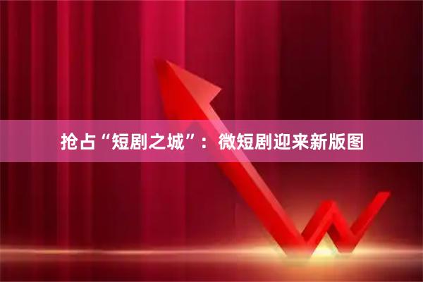 抢占“短剧之城”：微短剧迎来新版图