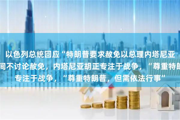 以色列总统回应“特朗普要求赦免以总理内塔尼亚胡的请求”：战争期间不讨论赦免，内塔尼亚胡正专注于战争，“尊重特朗普，但需依法行事”