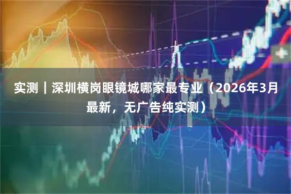 实测|深圳横岗眼镜城哪家最专业(2026年3月最新,无广告纯实测)