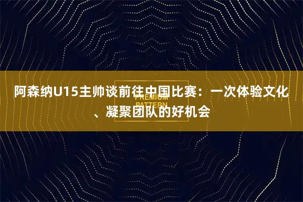 阿森纳U15主帅谈前往中国比赛:一次体验文化、凝聚团队的好机会
