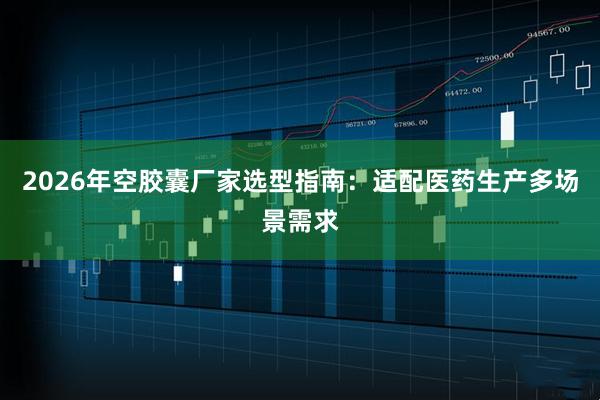 2026年空胶囊厂家选型指南：适配医药生产多场景需求