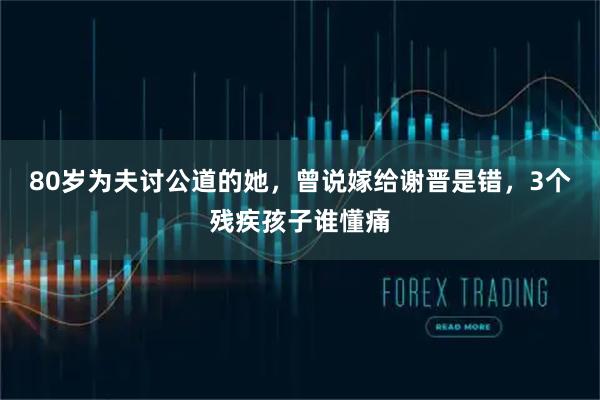 80岁为夫讨公道的她，曾说嫁给谢晋是错，3个残疾孩子谁懂痛