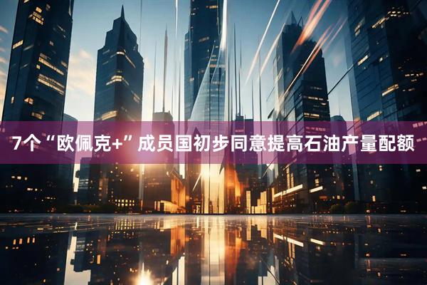 7个“欧佩克+”成员国初步同意提高石油产量配额
