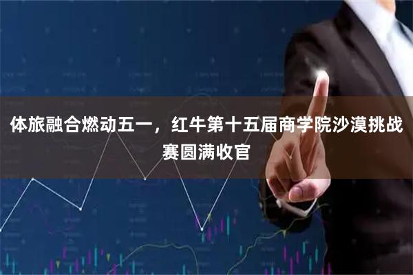 体旅融合燃动五一，红牛第十五届商学院沙漠挑战赛圆满收官